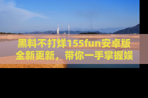 黑料不打烊155fun安卓版全新更新，带你一手掌握娱乐圈的秘密与八卦！