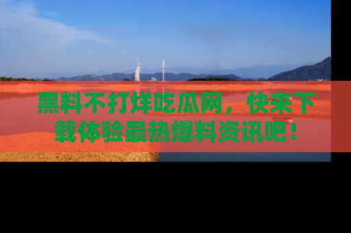 黑料不打烊吃瓜网，快来下载体验最热爆料资讯吧！