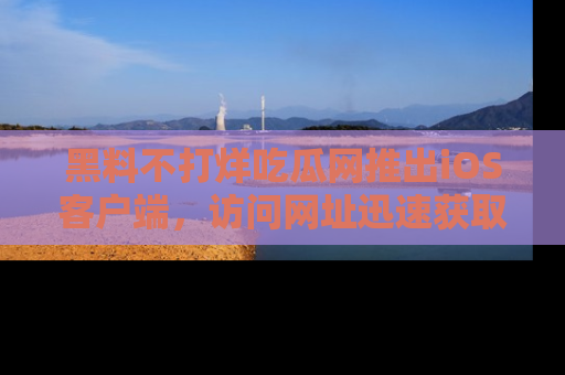 黑料不打烊吃瓜网推出iOS客户端，访问网址迅速获取独家八卦！