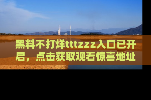 黑料不打烊tttzzz入口已开启，点击获取观看惊喜地址！