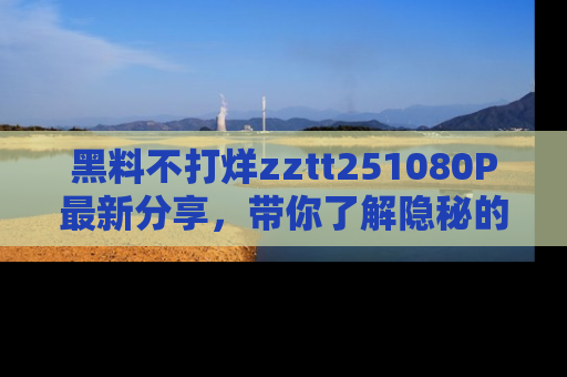 黑料不打烊zztt251080P最新分享，带你了解隐秘的明星生活和趣事