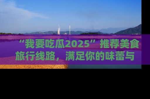 “我要吃瓜2025”推荐美食旅行线路,满足你的味蕾与好奇心