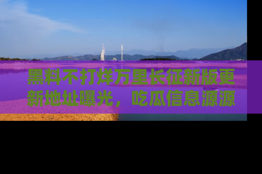 黑料不打烊万里长征新版更新地址曝光，吃瓜信息源源不断
