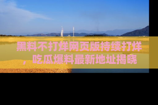 黑料不打烊网页版持续打烊，吃瓜爆料最新地址揭晓