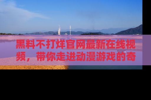 黑料不打烊官网最新在线视频，带你走进动漫游戏的奇幻与现实交汇处