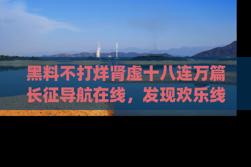 黑料不打烊肾虚十八连万篇长征导航在线，发现欢乐线路的最佳app推荐！