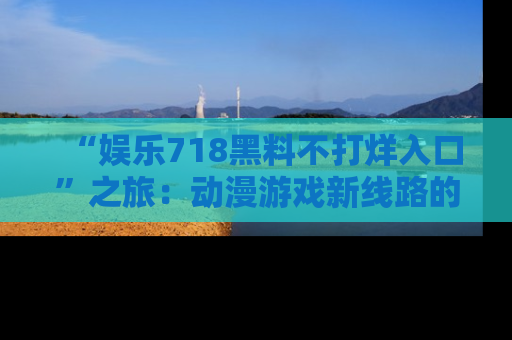 “娱乐718黑料不打烊入口”之旅:动漫游戏新线路的耀眼内幕曝光!