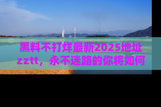 黑料不打烊最新2025地址zztt，永不迷路的你将如何撕开真相的面纱？