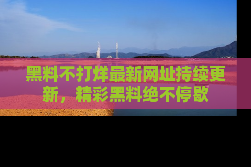 黑料不打烊最新网址持续更新，精彩黑料绝不停歇