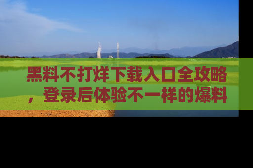黑料不打烊下载入口全攻略，登录后体验不一样的爆料乐趣！