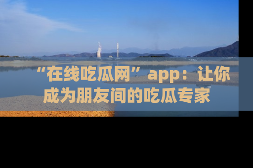 “在线吃瓜网”app:让你成为朋友间的吃瓜专家