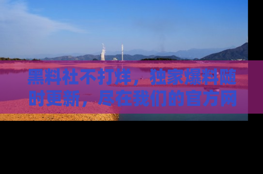 黑料社不打烊，独家爆料随时更新，尽在我们的官方网站网址！