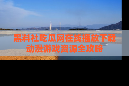 黑料社吃瓜网在线播放下载动漫游戏资源全攻略