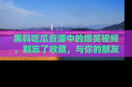 黑料吃瓜资源中的爆笑视频，别忘了收藏，与你的朋友一起分享乐趣！