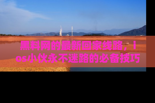 黑料网的最新回家线路，ios小伙永不迷路的必备技巧！