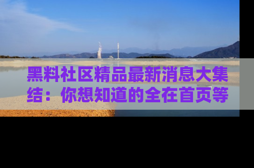 黑料社区精品最新消息大集结：你想知道的全在首页等你探索！