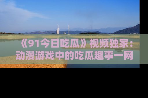 《91今日吃瓜》视频独家:动漫游戏中的吃瓜趣事一网打尽!
