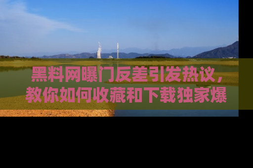 黑料网曝门反差引发热议，教你如何收藏和下载独家爆料