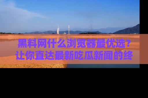 黑料网什么浏览器最优选？让你直达最新吃瓜新闻的终极指南！