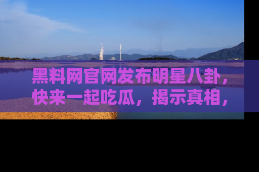 黑料网官网发布明星八卦，快来一起吃瓜，揭示真相，乐趣无穷！