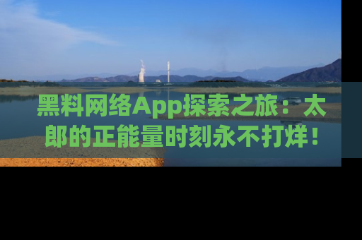 黑料网络App探索之旅：太郎的正能量时刻永不打烊！
