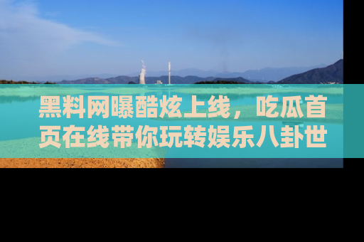黑料网曝酷炫上线，吃瓜首页在线带你玩转娱乐八卦世界