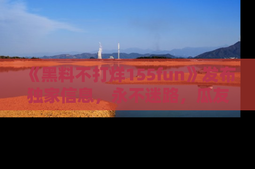 《黑料不打烊155fun》发布独家信息,永不迷路,瓜友们的最佳选择!