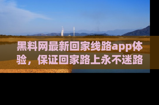 黑料网最新回家线路app体验，保证回家路上永不迷路顺畅