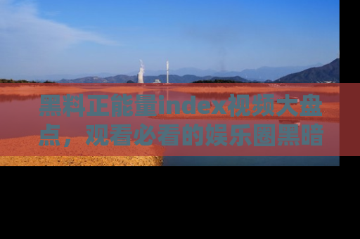 黑料正能量index视频大盘点，观看必看的娱乐圈黑暗与光明！