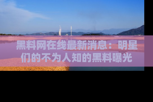 黑料网在线最新消息：明星们的不为人知的黑料曝光