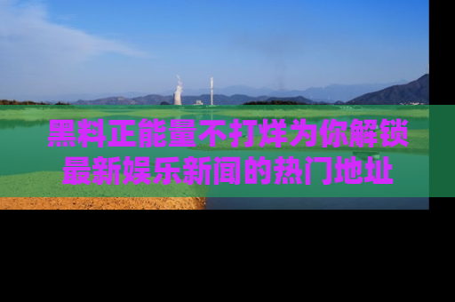 黑料正能量不打烊为你解锁最新娱乐新闻的热门地址