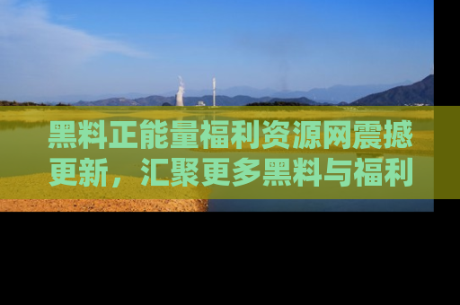 黑料正能量福利资源网震撼更新，汇聚更多黑料与福利！