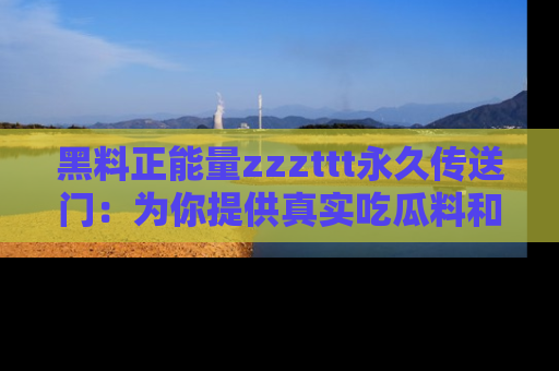 黑料正能量zzzttt永久传送门：为你提供真实吃瓜料和积极向上的能量