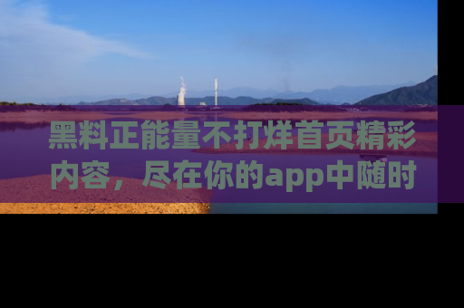 黑料正能量不打烊首页精彩内容，尽在你的app中随时观看