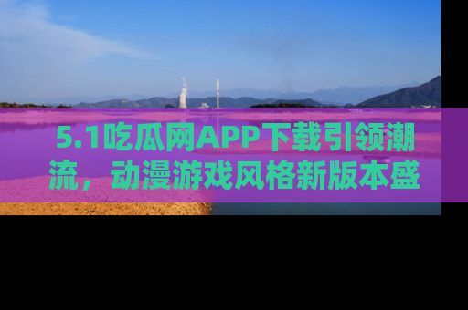 5.1吃瓜网APP下载引领潮流,动漫游戏风格新版本盛情发布!