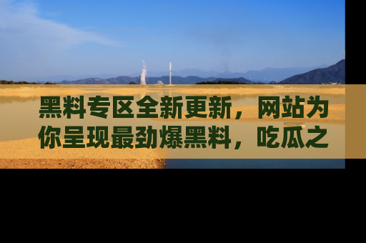 黑料专区全新更新,网站为你呈现最劲爆黑料,吃瓜之旅从这里开始!