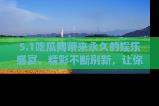 5.1吃瓜网带来永久的娱乐盛宴,精彩不断刷新,让你乐在其中