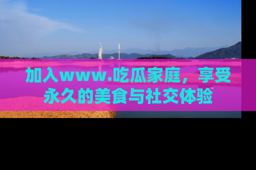 加入www.吃瓜家庭,享受永久的美食与社交体验