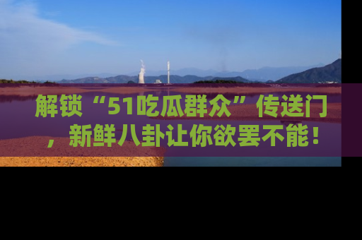 解锁“51吃瓜群众”传送门,新鲜八卦让你欲罢不能!