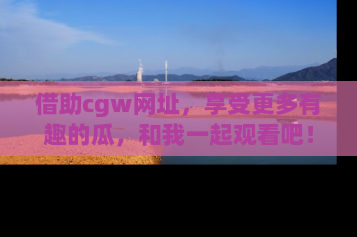 借助cgw网址,享受更多有趣的瓜,和我一起观看吧!