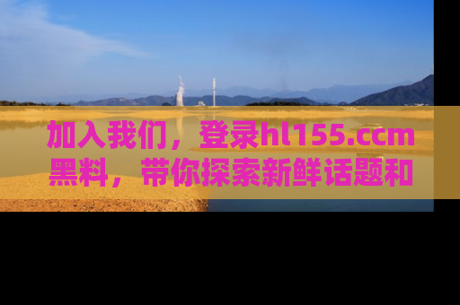 加入我们,登录hl155.ccm黑料,带你探索新鲜话题和黑料趣事!