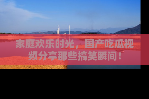 家庭欢乐时光,国产吃瓜视频分享那些搞笑瞬间!