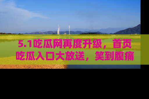 5.1吃瓜网再度升级,首页吃瓜入口大放送,笑到腹痛的秘密等你来!