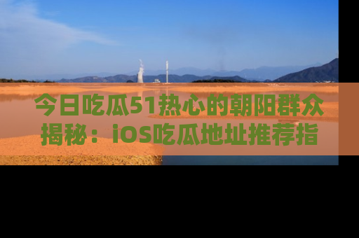 今日吃瓜51热心的朝阳群众揭秘:iOS吃瓜地址推荐指南!