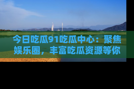今日吃瓜91吃瓜中心:聚焦娱乐圈,丰富吃瓜资源等你解锁