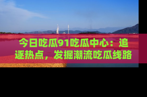 今日吃瓜91吃瓜中心:追逐热点,发掘潮流吃瓜线路!