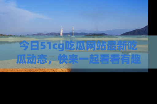 今日51cg吃瓜网站最新吃瓜动态,快来一起看看有趣的事情!