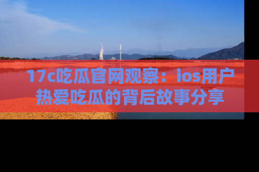 17c吃瓜官网观察：ios用户热爱吃瓜的背后故事分享