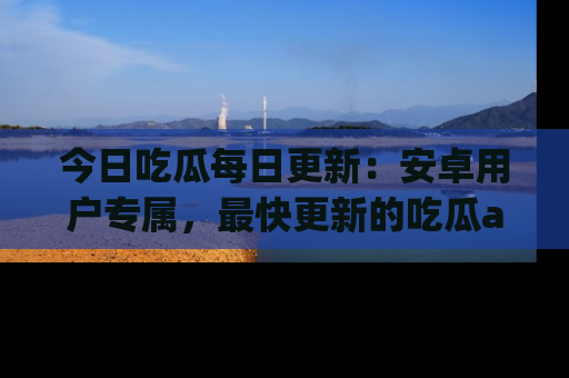 今日吃瓜每日更新：安卓用户专属，最快更新的吃瓜app值得拥有。