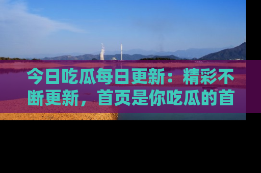 今日吃瓜每日更新:精彩不断更新,首页是你吃瓜的首选!
